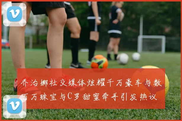 乔治娜社交媒体炫耀千万豪车与数百万珠宝与C罗甜蜜牵手引发热议