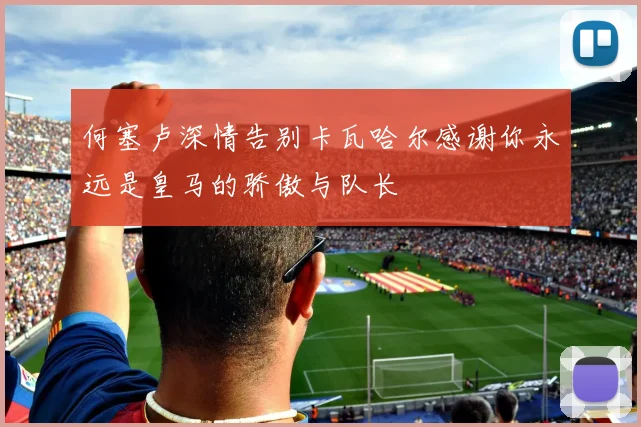 何塞卢深情告别卡瓦哈尔感谢你永远是皇马的骄傲与队长