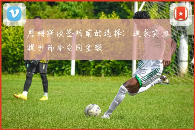 詹姆斯谈签约前的选择：追求实力提升而非合同金额