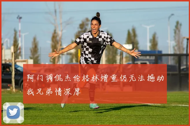 阿门调侃杰伦格林增重仍无法撼动我兄弟情深厚