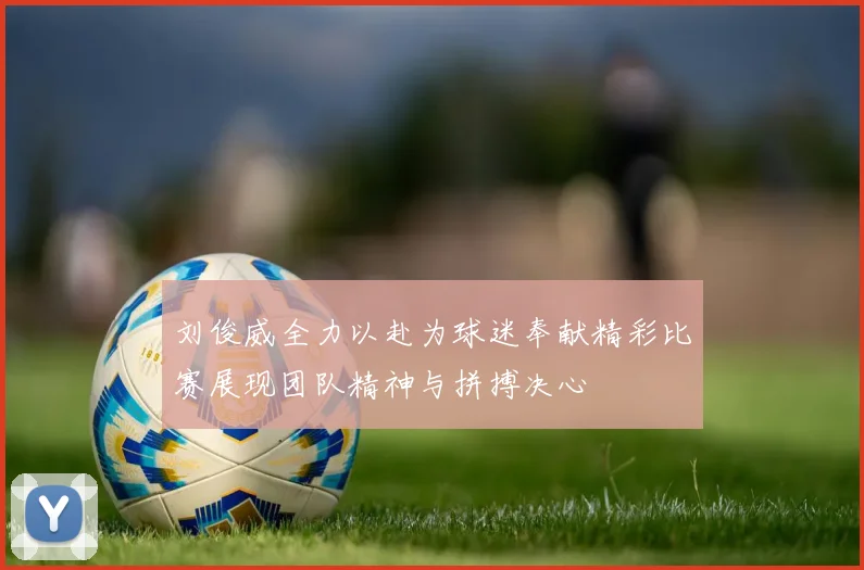 刘俊威全力以赴为球迷奉献精彩比赛展现团队精神与拼搏决心
