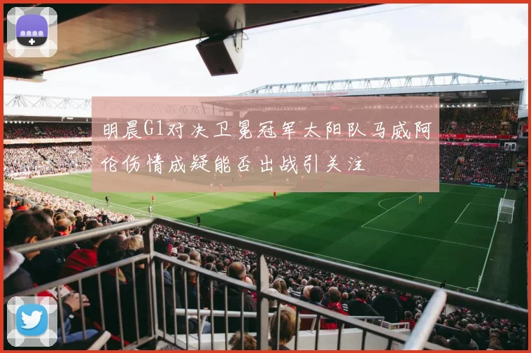明晨G1对决卫冕冠军太阳队马威阿伦伤情成疑能否出战引关注