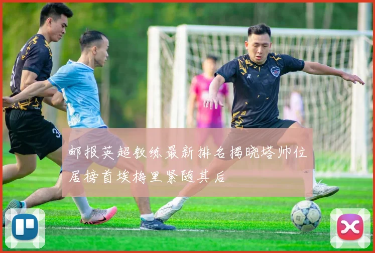 邮报英超教练最新排名揭晓塔帅位居榜首埃梅里紧随其后