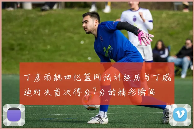 丁彦雨航回忆篮网试训经历与丁威迪对决首次得分7分的精彩瞬间