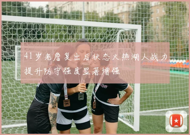 41岁老詹复出后状态火热湖人战力提升防守强度显著增强