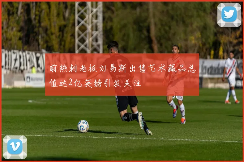 前热刺老板刘易斯出售艺术藏品总值达2亿英镑引发关注