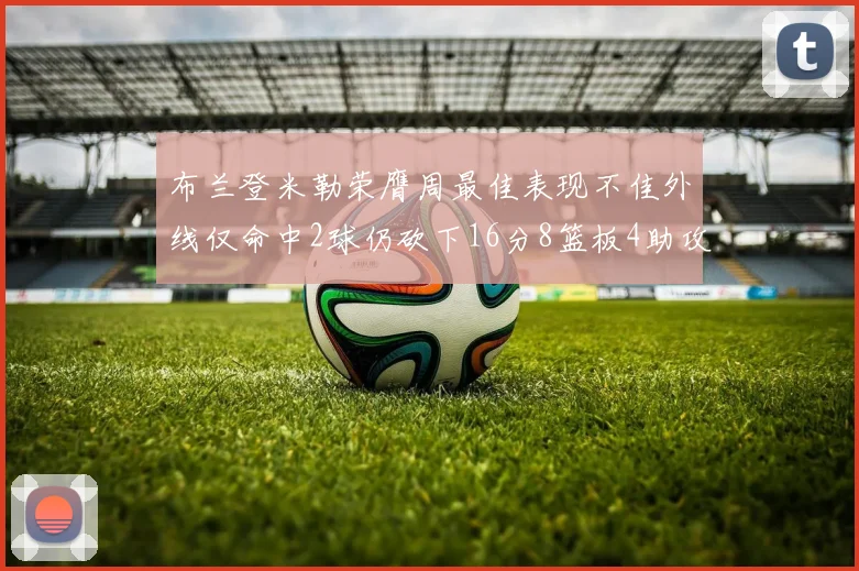 布兰登米勒荣膺周最佳表现不佳外线仅命中2球仍砍下16分8篮板4助攻