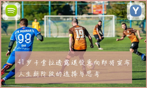 41岁卡索拉透露退役意向即将宣布人生新阶段的选择与思考