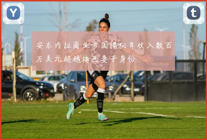 安东内拉商业帝国揭秘年收入数百万美元超越梅西妻子身份