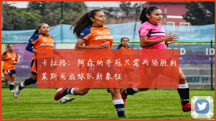 卡拉格：阿森纳夺冠只需两场胜利莱斯或成球队新象征