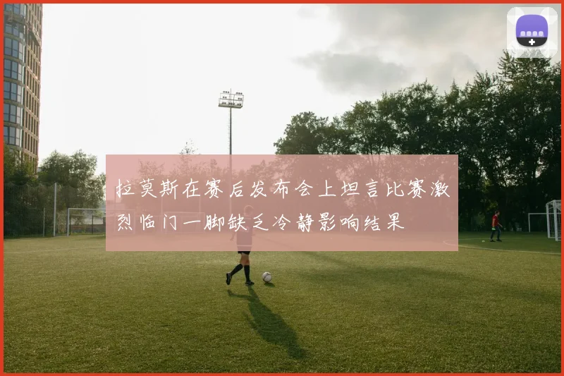 拉莫斯在赛后发布会上坦言比赛激烈临门一脚缺乏冷静影响结果