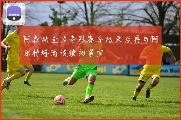 阿森纳全力争冠赛季结束后再与阿尔特塔商谈续约事宜