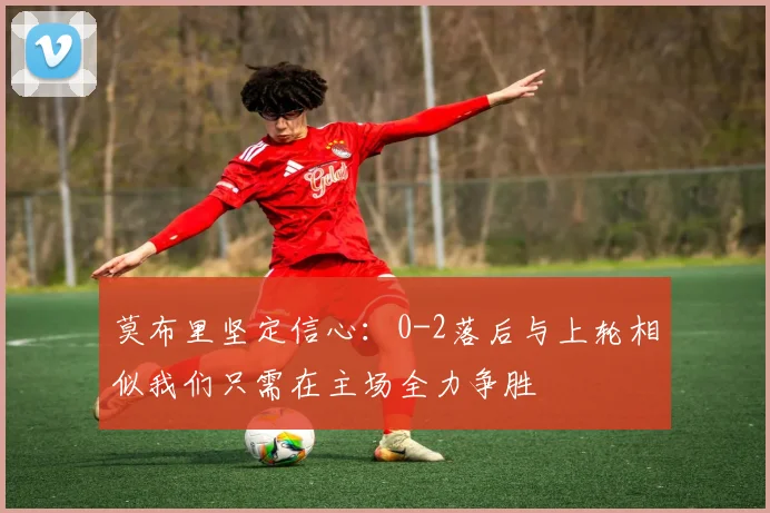 莫布里坚定信心：0-2落后与上轮相似我们只需在主场全力争胜