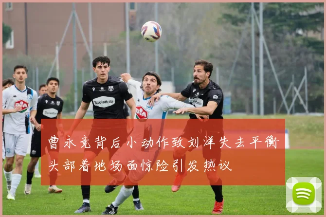 曹永竞背后小动作致刘洋失去平衡头部着地场面惊险引发热议