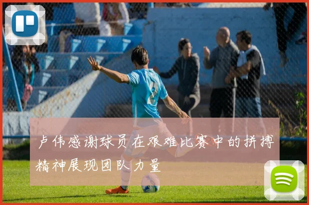 卢伟感谢球员在艰难比赛中的拼搏精神展现团队力量