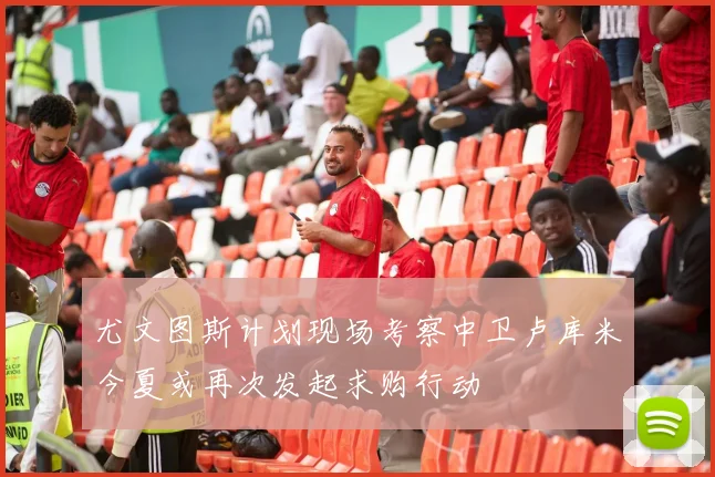 尤文图斯计划现场考察中卫卢库米今夏或再次发起求购行动