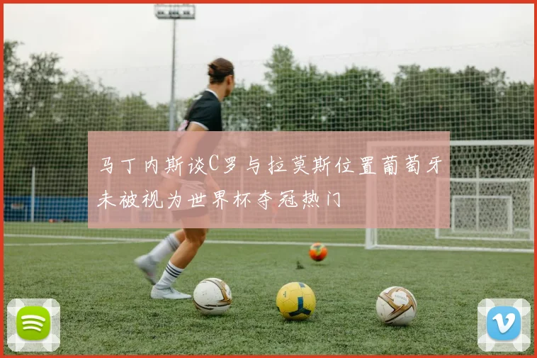 马丁内斯谈C罗与拉莫斯位置葡萄牙未被视为世界杯夺冠热门