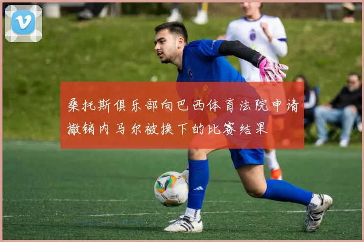 桑托斯俱乐部向巴西体育法院申请撤销内马尔被换下的比赛结果