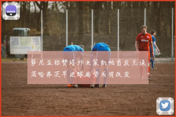 萨尼亚称赞塔帅决策凯帕首发无误若哈弗茨早进球局势或将改变