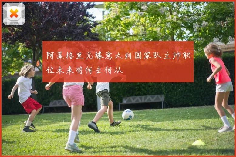 阿莱格里无缘意大利国家队主帅职位未来将何去何从