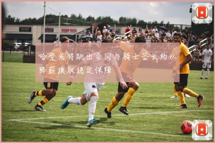哈登或将跳出合同与骑士签长约以降薪换取稳定保障