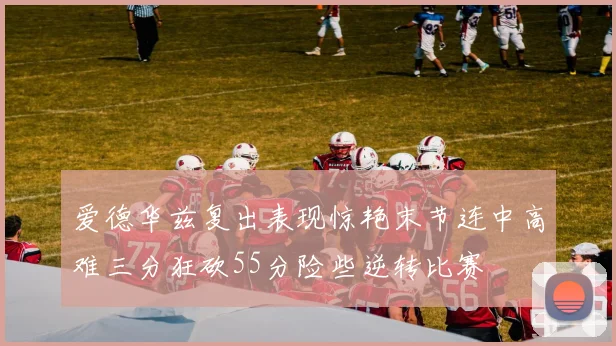 爱德华兹复出表现惊艳末节连中高难三分狂砍55分险些逆转比赛