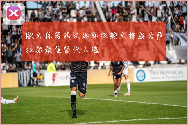 欧文称若西汉姆降级鲍文将成为萨拉赫最佳替代人选