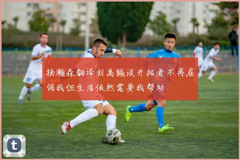 杨瀚森翻译刘禹铖谈开拓者不再雇佣我但生活依然需要我帮助