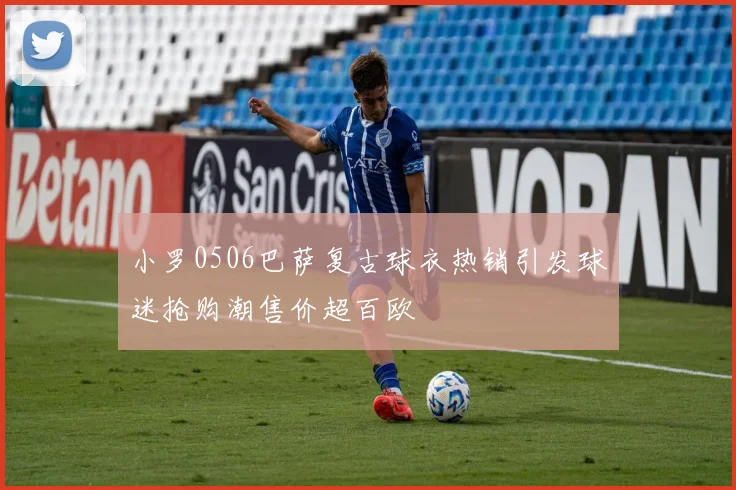 小罗0506巴萨复古球衣热销引发球迷抢购潮售价超百欧
