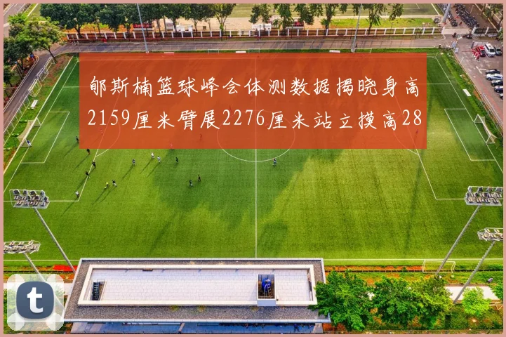 郇斯楠篮球峰会体测数据揭晓身高2159厘米臂展2276厘米站立摸高2832厘米