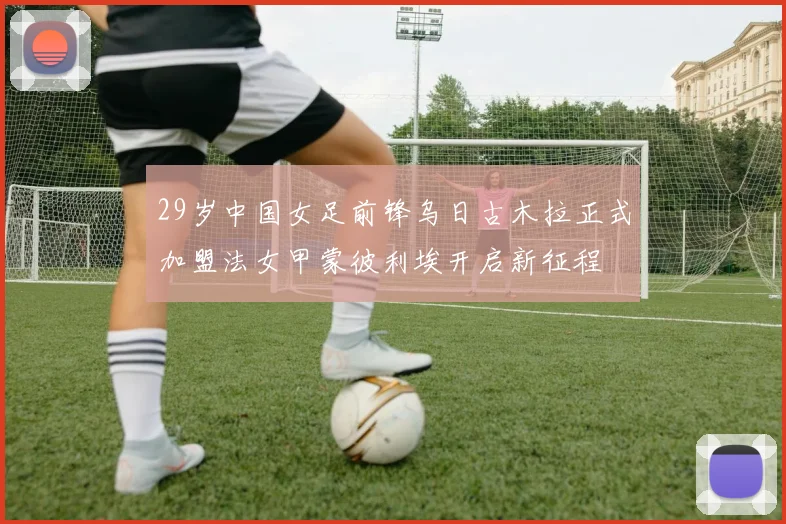 29岁中国女足前锋乌日古木拉正式加盟法女甲蒙彼利埃开启新征程