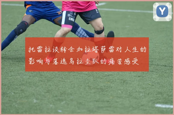 托雷拉谈转会加拉塔萨雷对人生的影响与落选乌拉圭队的痛苦感受