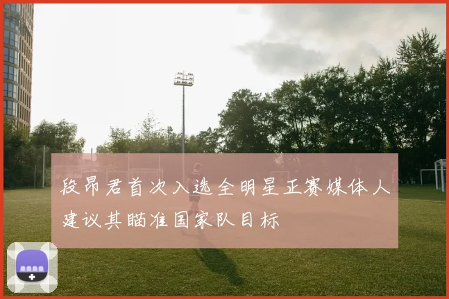 段昂君首次入选全明星正赛媒体人建议其瞄准国家队目标