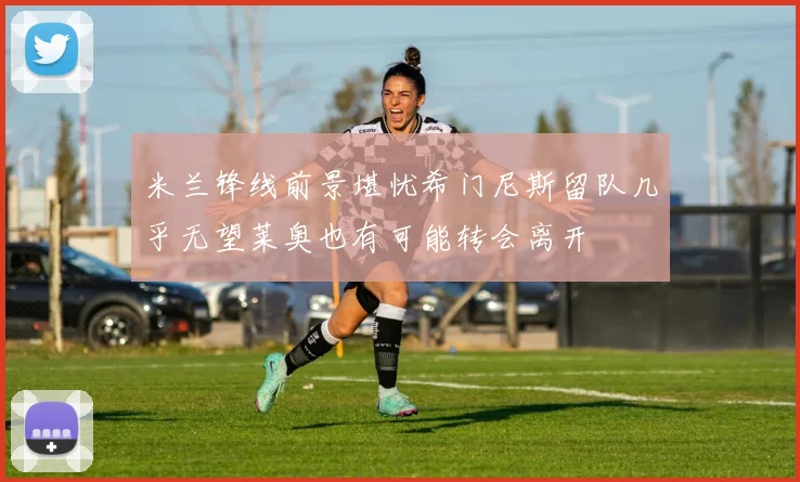 米兰锋线前景堪忧希门尼斯留队几乎无望莱奥也有可能转会离开
