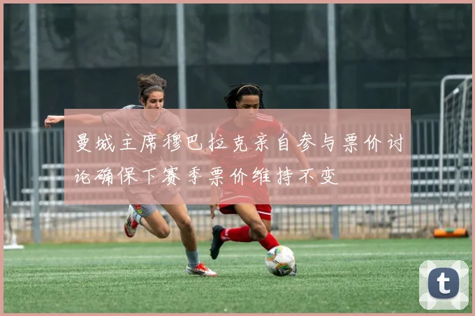 曼城主席穆巴拉克亲自参与票价讨论确保下赛季票价维持不变